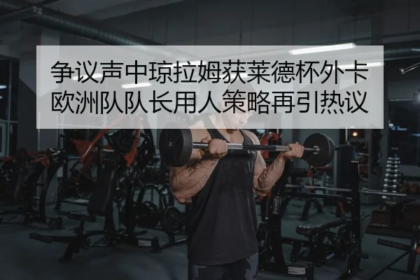 争议声中琼拉姆获莱德杯外卡 欧洲队队长用人策略再引热议